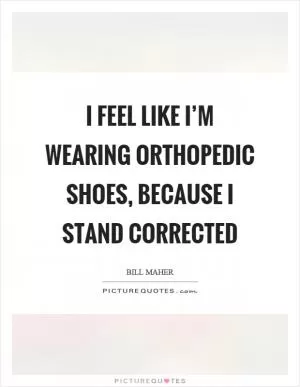 I feel like I’m wearing orthopedic shoes, because I stand corrected Picture Quote #1