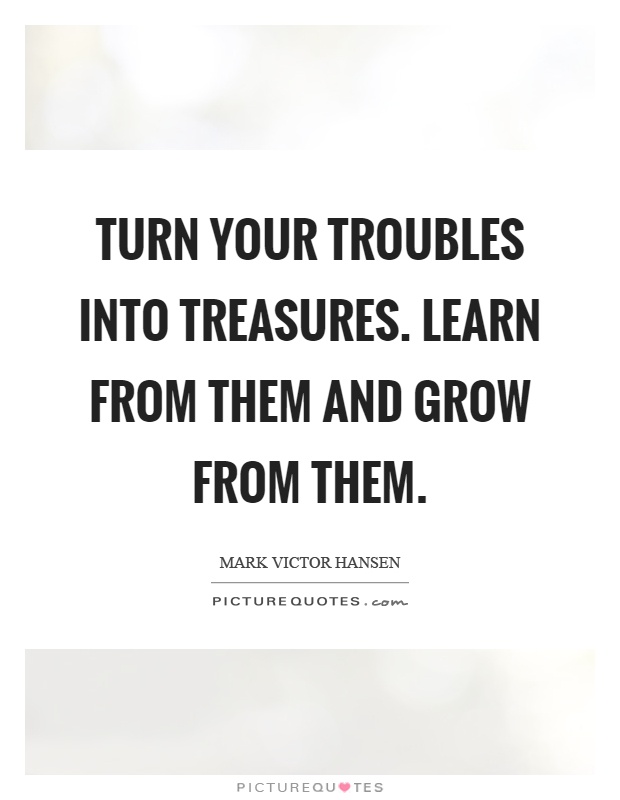 Turn your troubles into treasures. Learn from them and grow from them Picture Quote #1
