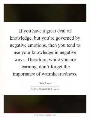 If you have a great deal of knowledge, but you’re governed by negative emotions, then you tend to use your knowledge in negative ways. Therefore, while you are learning, don’t forget the importance of warmheartedness Picture Quote #1