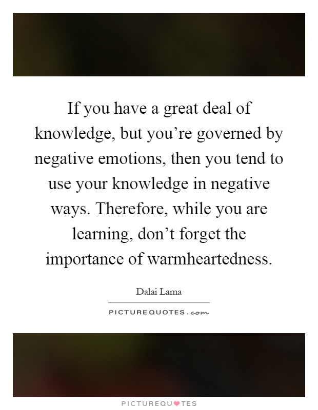 If you have a great deal of knowledge, but you're governed by negative emotions, then you tend to use your knowledge in negative ways. Therefore, while you are learning, don't forget the importance of warmheartedness Picture Quote #1