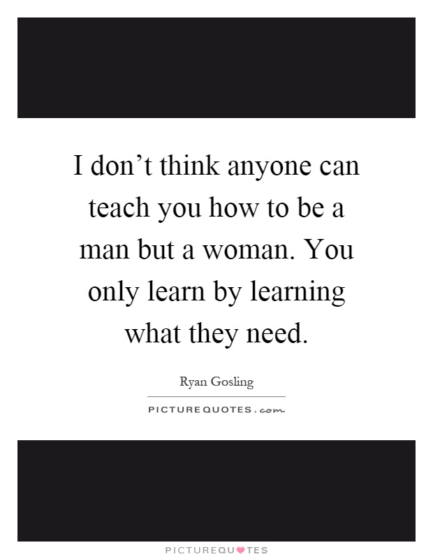 I don't think anyone can teach you how to be a man but a woman. You only learn by learning what they need Picture Quote #1