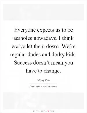 Everyone expects us to be assholes nowadays. I think we’ve let them down. We’re regular dudes and dorky kids. Success doesn’t mean you have to change Picture Quote #1