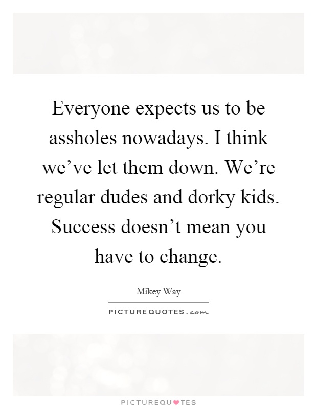 Everyone expects us to be assholes nowadays. I think we've let them down. We're regular dudes and dorky kids. Success doesn't mean you have to change Picture Quote #1
