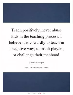 Teach positively, never abuse kids in the teaching process. I believe it is cowardly to teach in a negative way, to insult players, or challenge their manhood Picture Quote #1