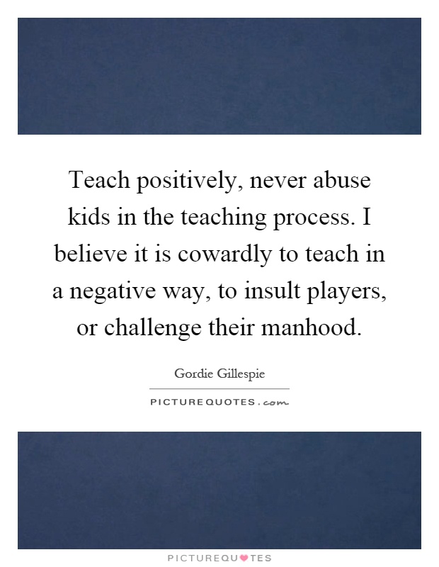 Teach positively, never abuse kids in the teaching process. I believe it is cowardly to teach in a negative way, to insult players, or challenge their manhood Picture Quote #1