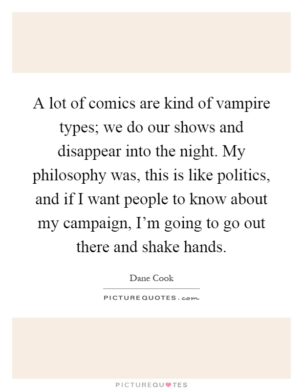 A lot of comics are kind of vampire types; we do our shows and disappear into the night. My philosophy was, this is like politics, and if I want people to know about my campaign, I'm going to go out there and shake hands Picture Quote #1