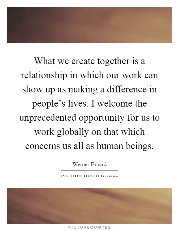 What we create together is a relationship in which our work can show up as making a difference in people's lives. I welcome the unprecedented opportunity for us to work globally on that which concerns us all as human beings Picture Quote #1