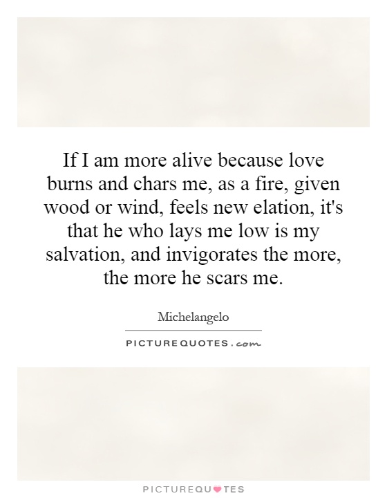 If I am more alive because love burns and chars me, as a fire, given wood or wind, feels new elation, it's that he who lays me low is my salvation, and invigorates the more, the more he scars me Picture Quote #1