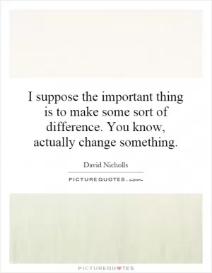 I suppose the important thing is to make some sort of difference. You know, actually change something Picture Quote #1