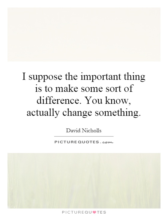 I suppose the important thing is to make some sort of difference. You know, actually change something Picture Quote #1