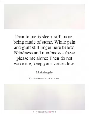 Dear to me is sleep: still more, being made of stone, While pain and guilt still linger here below, Blindness and numbness - these please me alone; Then do not wake me, keep your voices low Picture Quote #1