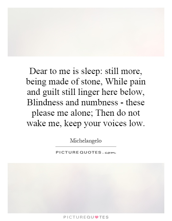 Dear to me is sleep: still more, being made of stone, While pain and guilt still linger here below, Blindness and numbness - these please me alone; Then do not wake me, keep your voices low Picture Quote #1