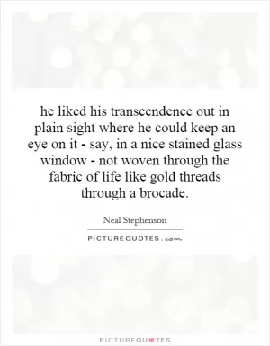 he liked his transcendence out in plain sight where he could keep an eye on it - say, in a nice stained glass window - not woven through the fabric of life like gold threads through a brocade Picture Quote #1