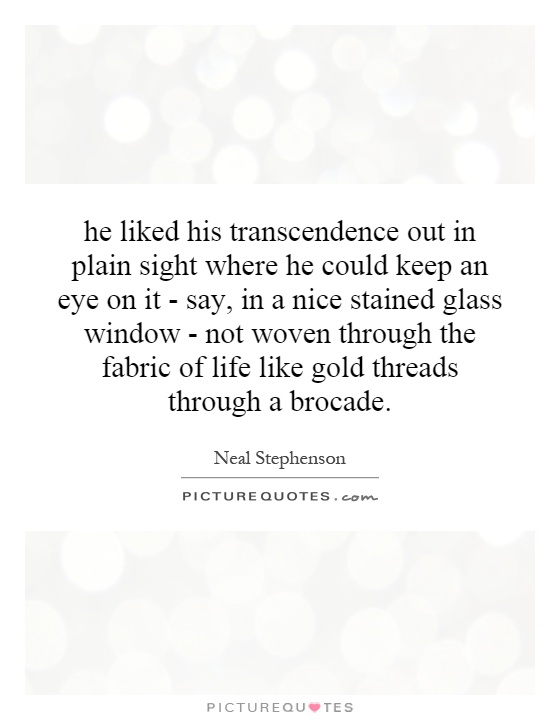 he liked his transcendence out in plain sight where he could keep an eye on it - say, in a nice stained glass window - not woven through the fabric of life like gold threads through a brocade Picture Quote #1