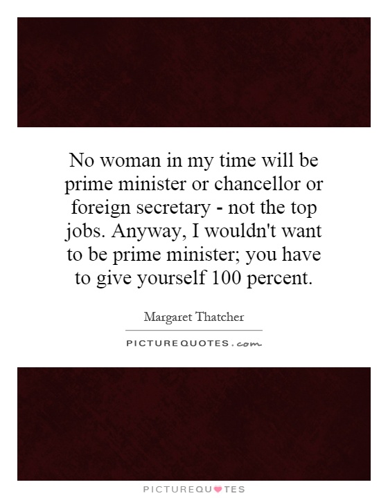 No woman in my time will be prime minister or chancellor or foreign secretary - not the top jobs. Anyway, I wouldn't want to be prime minister; you have to give yourself 100 percent Picture Quote #1