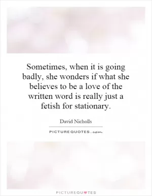 Sometimes, when it is going badly, she wonders if what she believes to be a love of the written word is really just a fetish for stationary Picture Quote #1