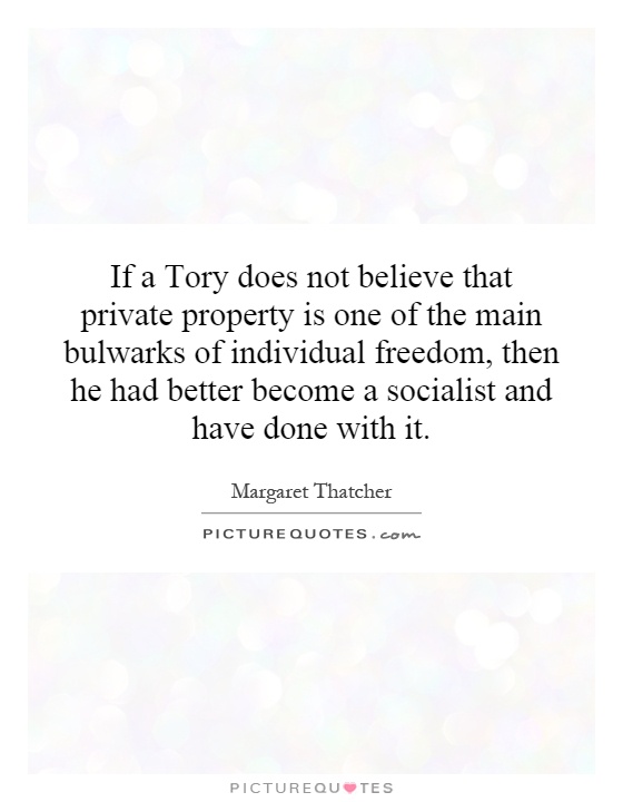 If a Tory does not believe that private property is one of the main bulwarks of individual freedom, then he had better become a socialist and have done with it Picture Quote #1