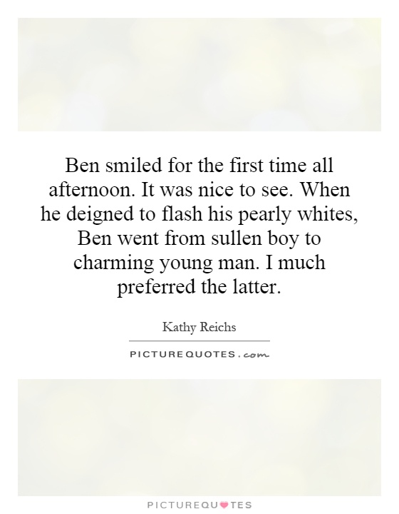 Ben smiled for the first time all afternoon. It was nice to see. When he deigned to flash his pearly whites, Ben went from sullen boy to charming young man. I much preferred the latter Picture Quote #1