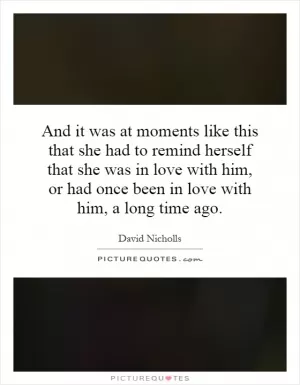 And it was at moments like this that she had to remind herself that she was in love with him, or had once been in love with him, a long time ago Picture Quote #1