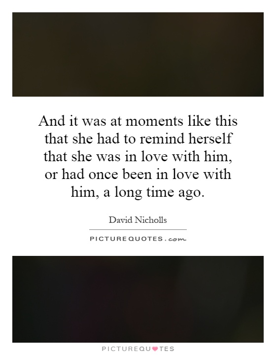 And it was at moments like this that she had to remind herself that she was in love with him, or had once been in love with him, a long time ago Picture Quote #1