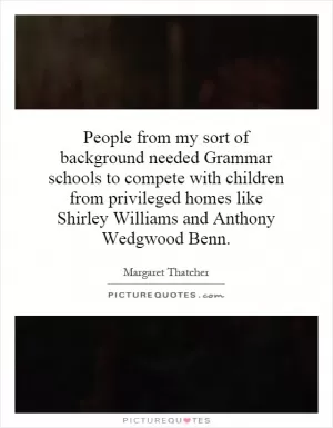People from my sort of background needed Grammar schools to compete with children from privileged homes like Shirley Williams and Anthony Wedgwood Benn Picture Quote #1