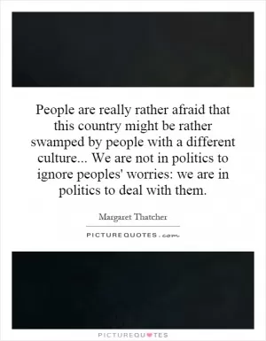 People are really rather afraid that this country might be rather swamped by people with a different culture... We are not in politics to ignore peoples' worries: we are in politics to deal with them Picture Quote #1