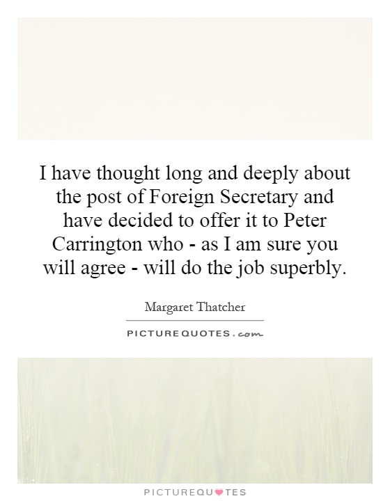 I have thought long and deeply about the post of Foreign Secretary and have decided to offer it to Peter Carrington who - as I am sure you will agree - will do the job superbly Picture Quote #1