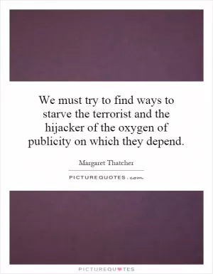 We must try to find ways to starve the terrorist and the hijacker of the oxygen of publicity on which they depend Picture Quote #1