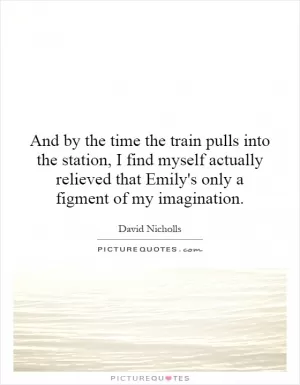 And by the time the train pulls into the station, I find myself actually relieved that Emily's only a figment of my imagination Picture Quote #1