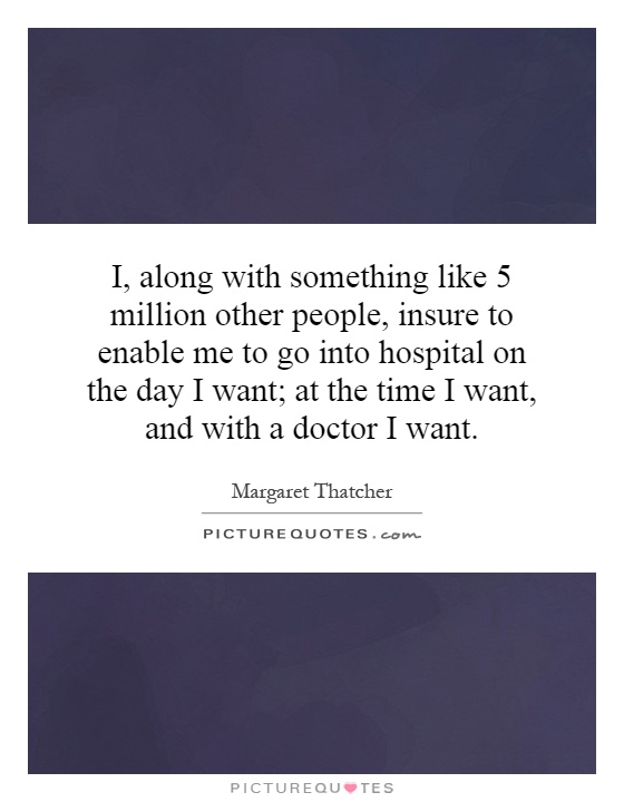 I, along with something like 5 million other people, insure to enable me to go into hospital on the day I want; at the time I want, and with a doctor I want Picture Quote #1