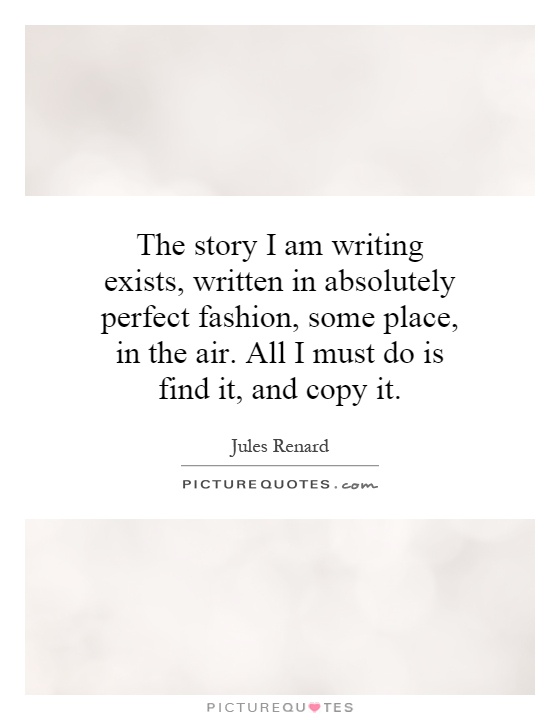 The story I am writing exists, written in absolutely perfect fashion, some place, in the air. All I must do is find it, and copy it Picture Quote #1