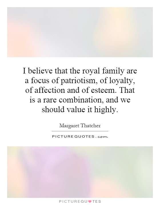 I believe that the royal family are a focus of patriotism, of loyalty, of affection and of esteem. That is a rare combination, and we should value it highly Picture Quote #1