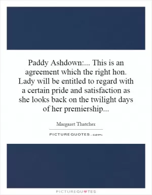 Paddy Ashdown:... This is an agreement which the right hon. Lady will be entitled to regard with a certain pride and satisfaction as she looks back on the twilight days of her premiership Picture Quote #1