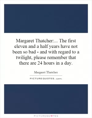 Margaret Thatcher:... The first eleven and a half years have not been so bad - and with regard to a twilight, please remember that there are 24 hours in a day Picture Quote #1