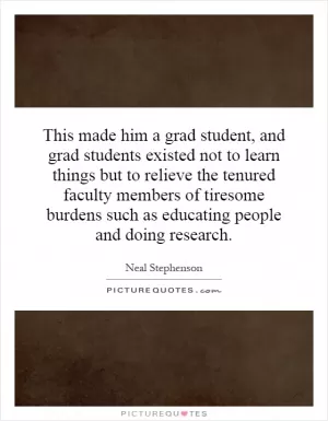 This made him a grad student, and grad students existed not to learn things but to relieve the tenured faculty members of tiresome burdens such as educating people and doing research Picture Quote #1