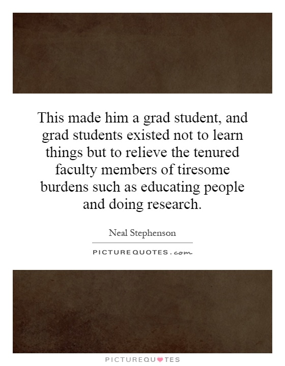 This made him a grad student, and grad students existed not to learn things but to relieve the tenured faculty members of tiresome burdens such as educating people and doing research Picture Quote #1