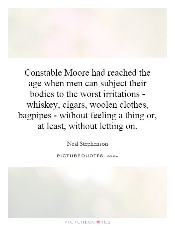 Constable Moore had reached the age when men can subject their bodies to the worst irritations - whiskey, cigars, woolen clothes, bagpipes - without feeling a thing or, at least, without letting on Picture Quote #1