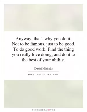 Anyway, that's why you do it. Not to be famous, just to be good. To do good work. Find the thing you really love doing, and do it to the best of your ability Picture Quote #1