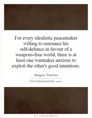 For every idealistic peacemaker willing to renounce his self-defence in favour of a weapons-free world, there is at least one warmaker anxious to exploit the other's good intentions Picture Quote #1