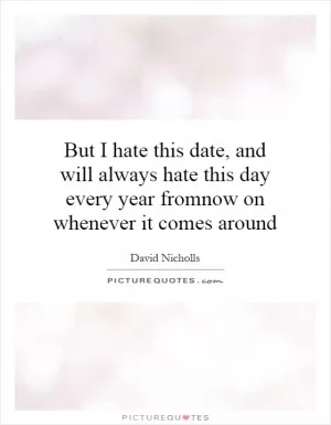 But I hate this date, and will always hate this day every year fromnow on whenever it comes around Picture Quote #1