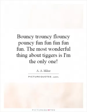 Bouncy trouncy flouncy pouncy fun fun fun fun fun. The most wonderful thing about tiggers is I'm the only one! Picture Quote #1