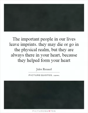 The important people in our lives leave imprints. they may die or go in the physical realm, but they are always there in your heart, because they helped form your heart Picture Quote #1
