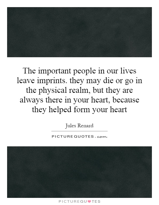 The important people in our lives leave imprints. they may die or go in the physical realm, but they are always there in your heart, because they helped form your heart Picture Quote #1