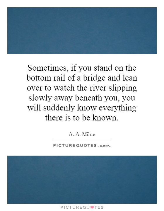 Sometimes, if you stand on the bottom rail of a bridge and lean over to watch the river slipping slowly away beneath you, you will suddenly know everything there is to be known Picture Quote #1