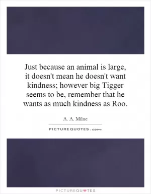 Just because an animal is large, it doesn't mean he doesn't want kindness; however big Tigger seems to be, remember that he wants as much kindness as Roo Picture Quote #1