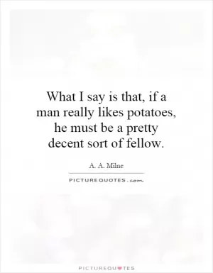 What I say is that, if a man really likes potatoes, he must be a pretty decent sort of fellow Picture Quote #1