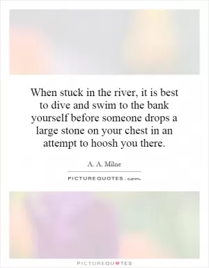 When stuck in the river, it is best to dive and swim to the bank yourself before someone drops a large stone on your chest in an attempt to hoosh you there Picture Quote #1
