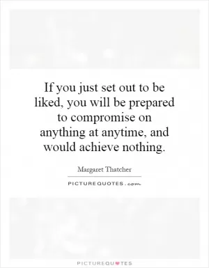 If you just set out to be liked, you will be prepared to compromise on anything at anytime, and would achieve nothing Picture Quote #1