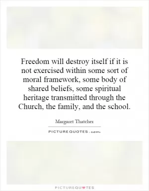 Freedom will destroy itself if it is not exercised within some sort of moral framework, some body of shared beliefs, some spiritual heritage transmitted through the Church, the family, and the school Picture Quote #1
