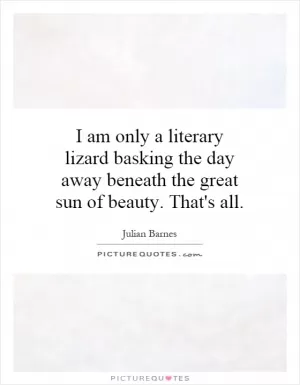 I am only a literary lizard basking the day away beneath the great sun of beauty. That's all Picture Quote #1